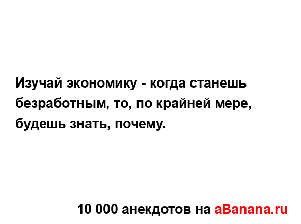 Изучай экономику - когда станешь безработным, то, по...