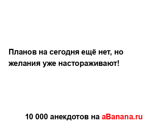 Планов на сегодня ещё нет, но желания уже...