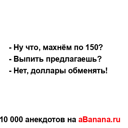 - Ну что, махнём по 150?
...