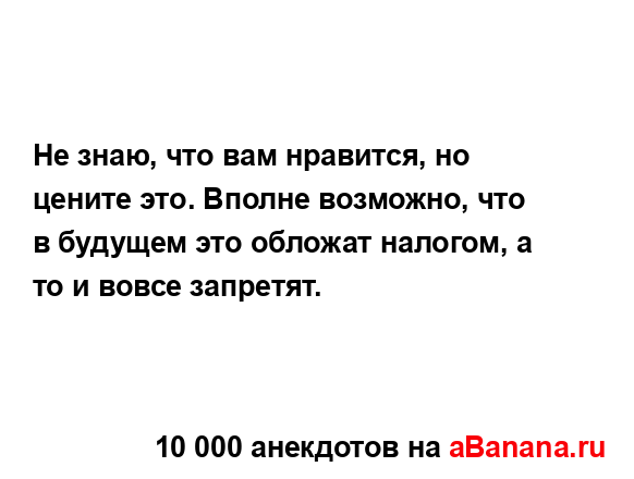 Не знаю, что вам нравится, но цените это. Вполне...