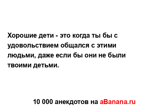 Хорошие дети - это когда ты бы с удовольствием общался...