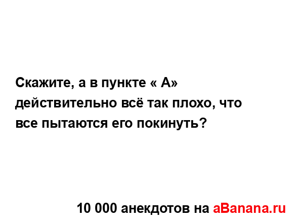 Скажите, а в пункте « А» действительно всё так плохо,...