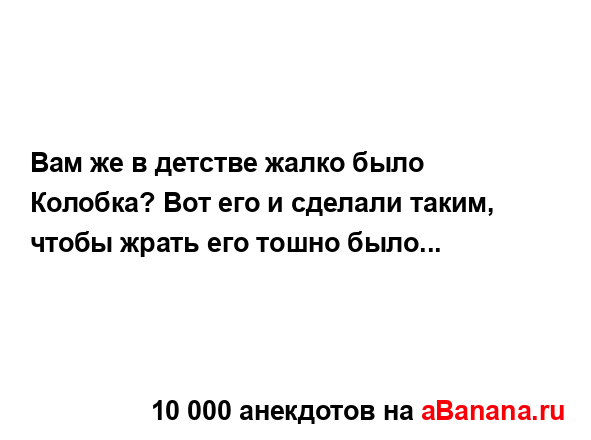 Вам же в детстве жалко было Колобка? Вот его и сделали...