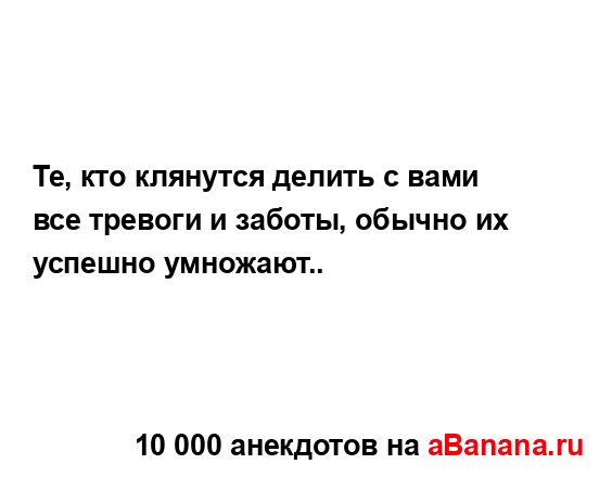 Те, кто клянутся делить с вами все тревоги и заботы,...