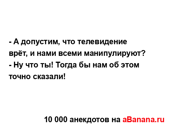 - А допустим, что телевидение врёт, и нами всеми...