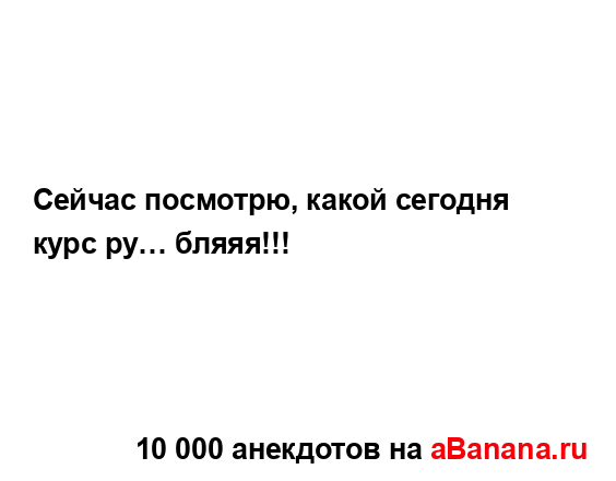 Сейчас посмотрю, какой сегодня курс ру… бляяя!!!...