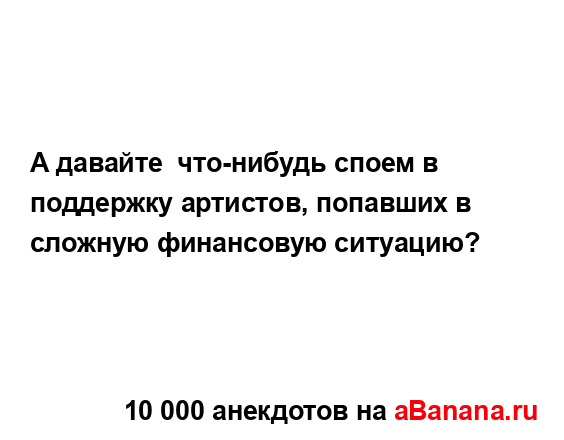 А давайте  что-нибудь споем в поддержку артистов,...