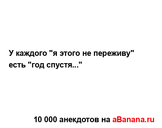 У каждого "я этого не переживу" есть "год спустя..."...