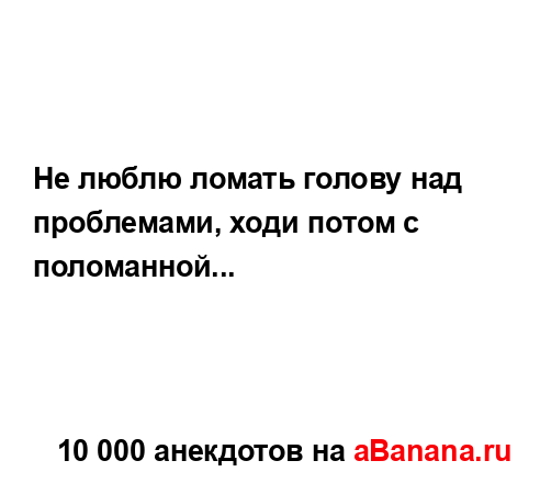 Не люблю ломать голову над проблемами, ходи потом с...