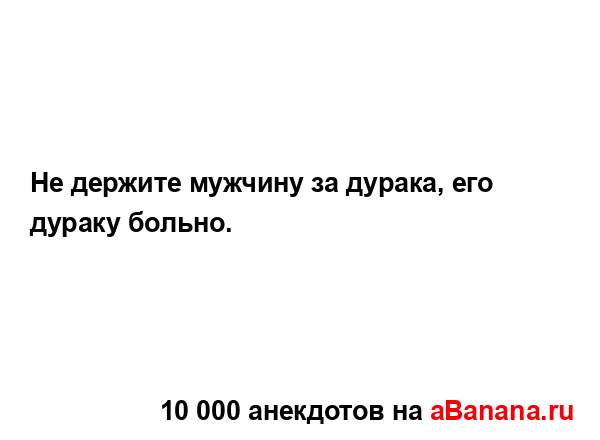 Не держите мужчину за дурака, его дураку больно....