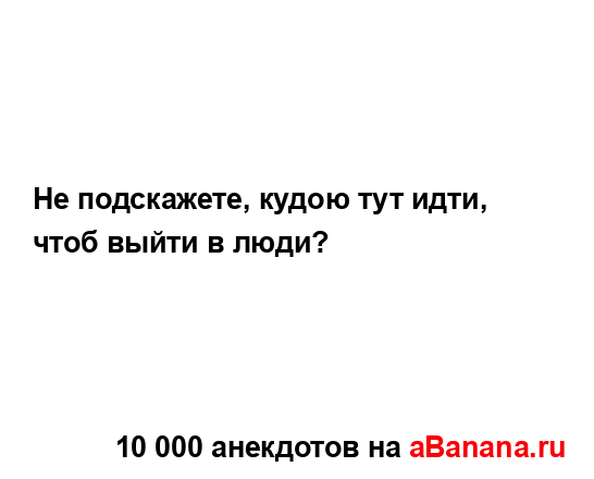 Не подскажете, кудою тут идти, чтоб выйти в люди?...