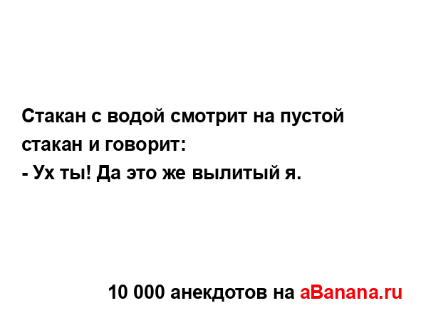 Стакан с водой смотрит на пустой стакан и говорит: 
...