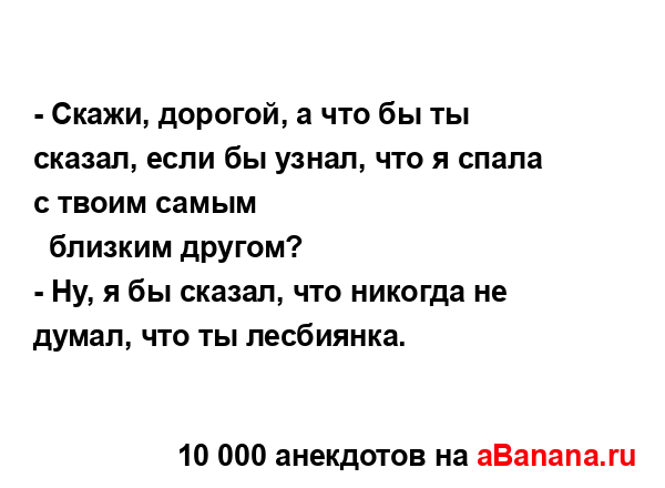 - Скажи, дорогой, а что бы ты сказал, если бы узнал, что я...