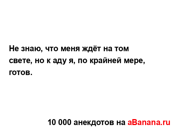 Не знаю, что меня ждёт на том свете, но к аду я, по...
