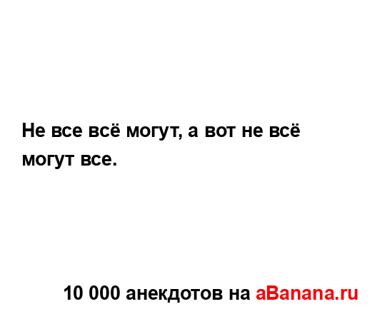 Не все всё могут, а вот не всё могут все....