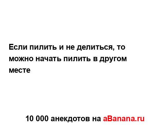 Если пилить и не делиться, то можно начать пилить в...