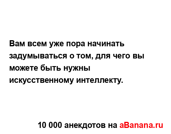 Вам всем уже пора начинать задумываться о том, для чего...