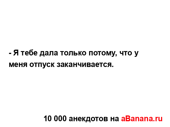 - Я тебе дала только потому, что у меня отпуск...