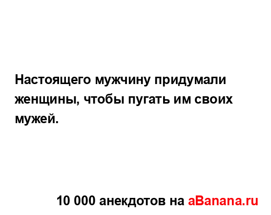 Настоящего мужчину придумали женщины, чтобы пугать им...