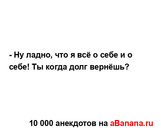 - Ну ладно, что я всё о себе и о себе! Ты когда долг...