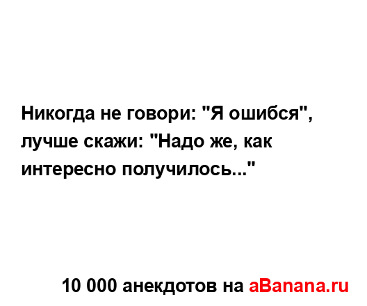 Никогда не говори: "Я ошибся", лучше скажи: "Надо же, как...