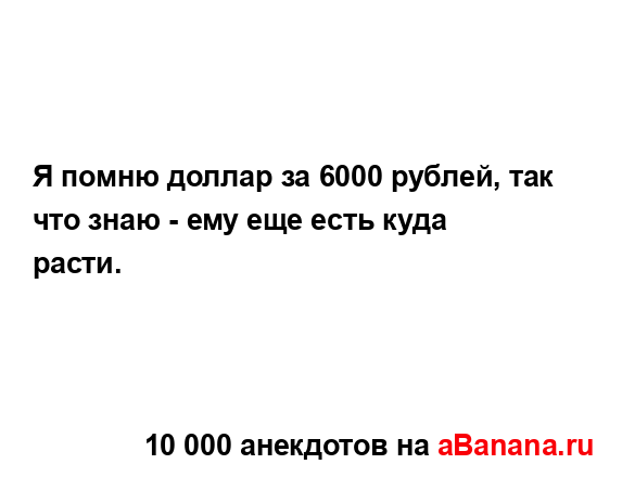 Я помню доллар за 6000 рублей, так что знаю - ему еще есть...