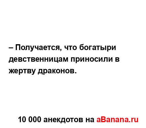 – Получается, что богатыри девственницам приносили в...