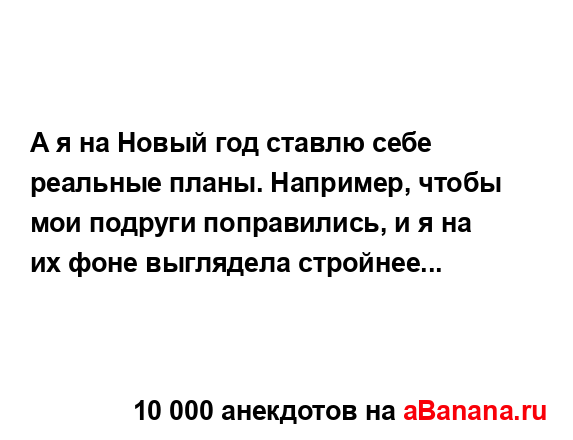 А я на Новый год ставлю себе реальные планы. Например,...