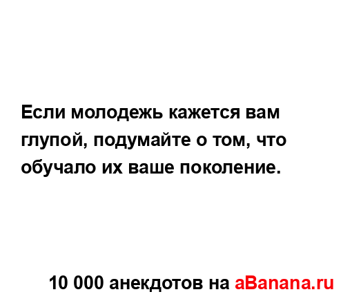 Если молодежь кажется вам глупой, подумайте о том, что...