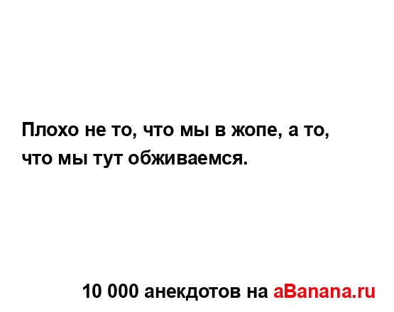 Плохо не то, что мы в жопе, а то, что мы тут обживаемся....