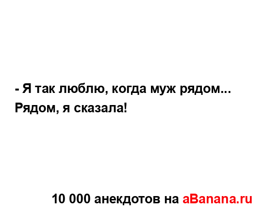 - Я так люблю, когда муж pядом... Рядом, я сказала!...