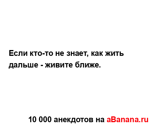 Если кто-то не знает, как жить дальше - живите ближе....