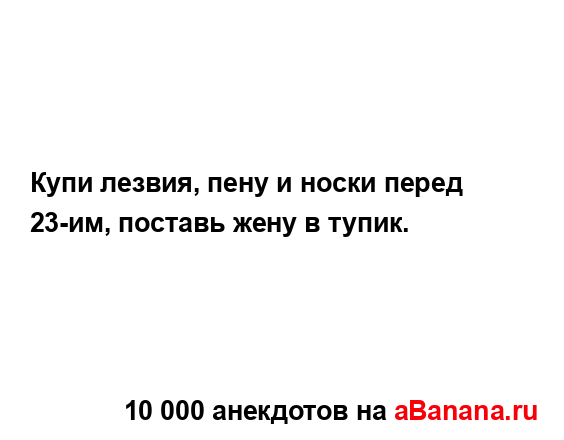 Купи лезвия, пену и носки перед 23-им, поставь жену в...