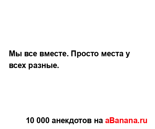 Мы все вместе. Просто места у всех разные....