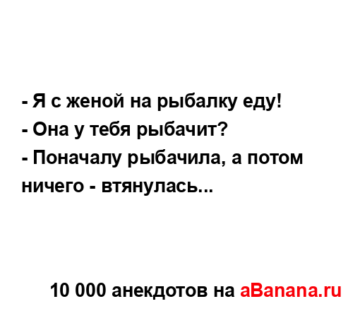 - Я с женой на рыбалку еду!
...