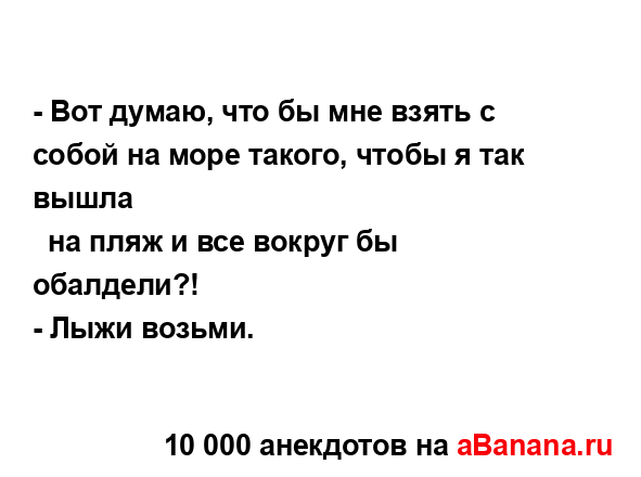 - Вот думаю, что бы мне взять с собой на море такого,...