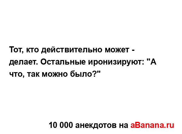 Тот, кто действительно может - делает. Остальные...