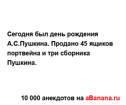 Сегодня был день рождения А.С.Пушкина. Продано 45 ящиков...