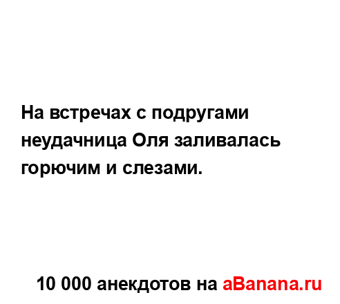 На встречах с подругами неудачница Оля заливалась...