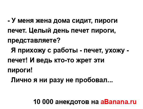 - У меня жена дома сидит, пиpоги печет. Целый день печет...