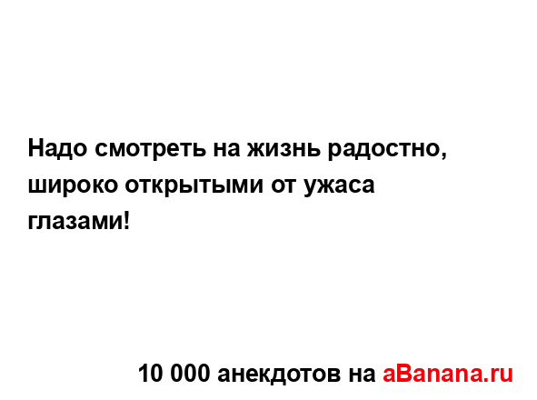 Надо смотреть на жизнь радостно, широко открытыми от...