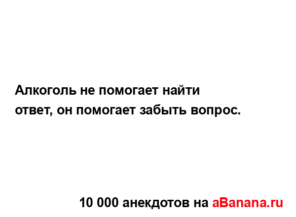 Алкоголь не помогает найти ответ, он помогает забыть...