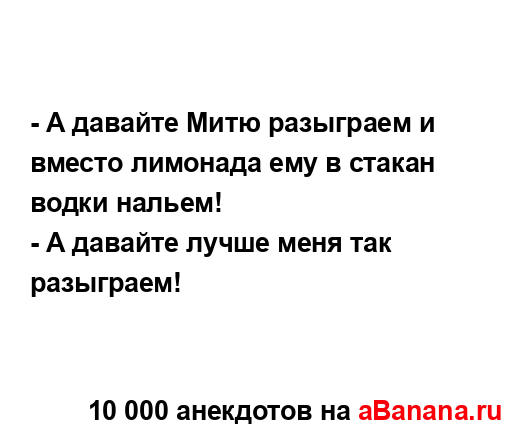 - А давайте Митю разыграем и вместо лимонада ему в...