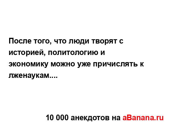 После того, что люди творят с историей, политологию и...