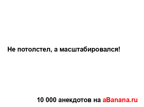 Не потолстел, а масштабировался!...