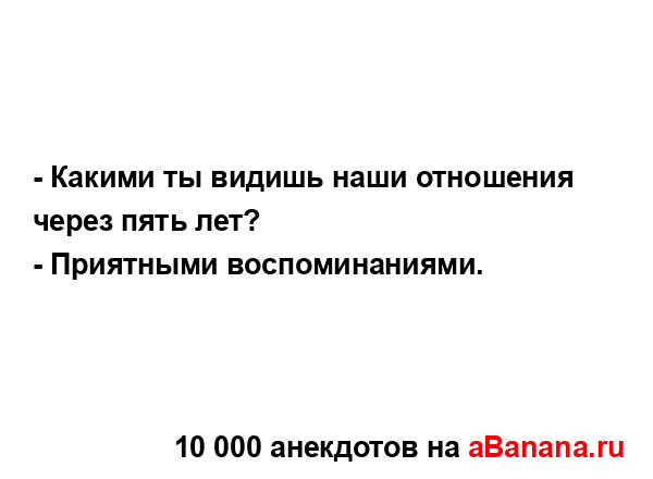 - Какими ты видишь наши отношения через пять лет?
...