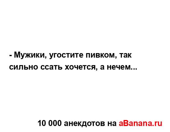 - Мужики, угостите пивком, так сильно ссать хочется, а...