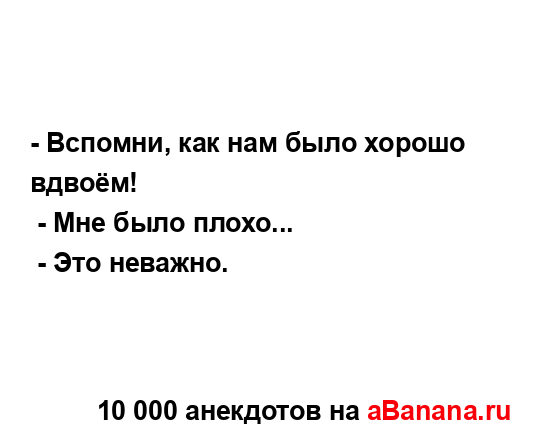 - Вспомни, как нам было хорошо вдвоём!
...