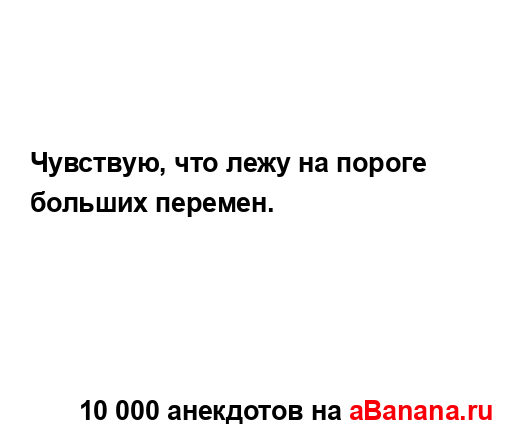 Чувствую, что лежу на пороге больших перемен.
...