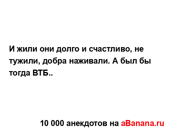 И жили они долго и счастливо, не тужили, добра наживали....